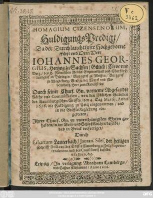 Homagium Cizensenorum, HuldigungsPredigt/ Da der Herr ... Johannes Georgius, Hertzog zu Sachsen ... und Churfürst ... Durch seiner Churf. Gn. vorneme Abgesandte Räthe und Commissarien, von den löblichen Ständen des Naumburgischen Stiffts/ den 4. Tag Martii, Anno 1616. die Huldigung zu Zeitz eingenommen/ und in die StifftsRegierung eingetreten : Ihrer Churf. Gn. zu unterthänigsten Ehren gehalten/ in der Dom- und SchloßKirchen daselbs/ und in Druck verfertiget
