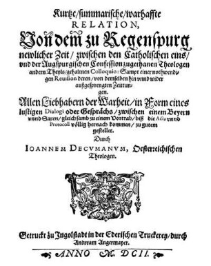 Kurtze/ summarische/ warhaffte Relation, Von dem zu Regenspurg newlicher Zeit/ zwischen den Catholischen eins/ vnd der Augspurgischen Confession zugethanen Theologen andern Theyls/ gehaltnen Colloquio : Sampt einer nothwendigen Reuision deren/ von demselben hin vnnd wider außgesprengten Zeittungen