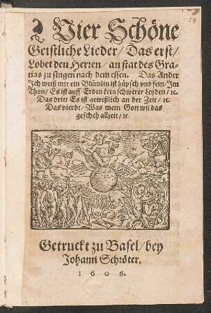 Vier Schöne Geistliche Lieder : Das erst/ Lobet den Herren/ an stat des Gratias zu singen nach dem essen. Das Ander Ich weiß mir ein Blümlin ist hüpsch und sein/ Im Thon/ Es ist auff Erden kein schwerer Leyden/ [et]c. Das dritt Es ist gewißlich an der zeit/ [et]c. Das vierdt/ Was mein Gott wil das gescheh allzeit/ [et]c.