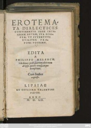 EROTEMA=||TA DIALECTICES || CONTINENTIA FERE INTE=||GRAM ARTEM, ITA SCRI=||PTA, VT IVVENTVTI || VTILITER PRO=||PONI POSSINT.|| EDITA || A || PHILIPPO MELANCH.|| Iam denuo post quartam editionem || ab ipso autore reuisa atque || locupletata.|| Cum Indice || copioso.||