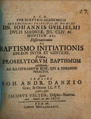 Sub Sceptris Academicis ... Principis ... Dn. Johannis Guilielmi Ducis Saxoniae, Iul. Cliv. Ac Montium Etc. Dissertationum De Baptismo Initiationis Ebraeos Inter Et Gentiles, Prima, Proselytorum Baptismum exhibens, Ad Illustrandum Eum, Qui A Johanne Peractus