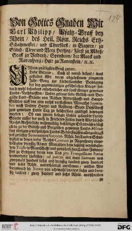 Von Gottes Gnaden Wir Carl Philipp, Pfaltz-Graff bey Rhein, des Heil. Röm. Reichs Ertz-Schatzmeister, und Churfürst, ... Unseren gnädigsten Gruß zuvor; Liebe Getreue; Euch ist vorab bekent, was gestalten Wir vorm abgeloffenem jüngerem Jahr-Gang zur fürdersambster Besorgung der bey gegenwärtigen gefährlichen Kriegs-Zeiten so wohl besonders erforderlicher als sonst übriger gemeiner Lands-Nothdurfften, Unsere getreue liebe Gülich- und Bergische Land-Stände von Räthen Ritterschafft und Haupt-Städten auff den 2ten nechst verflossenen Monaths Septembris nach Unserer Haupt- und Residentz-Stadt Düsseldorff zum gemeinen Landt Tag zu beschreiben gnädigst bewogen worden ... : [Düsseldorff den 2. Decemb. 1734]