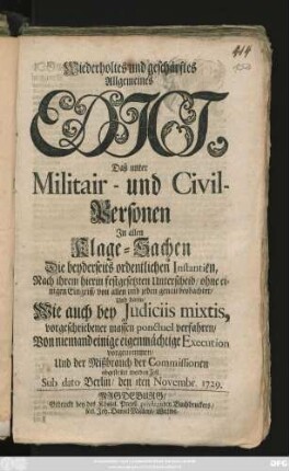 Wiederholtes und geschärftes Allgemeines Edict, Daß unter Militair- und Civil-Personen Jn allen Klage-Sachen Die beyderseits ordentlichen Instantien, Nach ihrem hierin festgesetzten Unterscheid, ohne einigen Eingriff, von allen und jeden genau beobachtet, Und darin, Wie auch bey Judiciis mixtis, vorgeschriebener massen ponctuel verfahren, Von niemand einige eigenmächtige Execution vorgenommen, Und der Mißbrauch der Commissionen abgestellet werden soll : Sub Dato Berlin, den 1ten Novembr. 1729