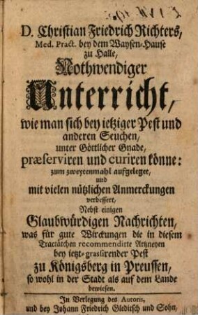 D. Christian Friedrich Richters, Med. Pract. bey dem Waysen-Hause zu Halle, Nothwendiger Unterricht, wie man sich bey ietziger Pest und anderen Seuchen, unter Göttlicher Gnade, præserviren und curiren könne : Nebst einigen glaubwürdigen Nachrichten, was für gute Wirckungen die in diesem Tractätchen recommendirte Artzneyen bey ietzt-grassirender Pest zu Königsberg in Preussen, so wohl in der Stadt als auf dem Lande bewiesen
