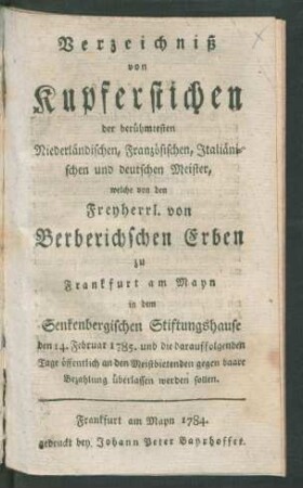 Verzeichniß von Kupferstichen der berühmtesten Niederländischen, Französischen, Italiänischen und deutschen Meister : welche von den Freyherrl. von Berberichschen Erben zu Frankfurt am Mayn in dem Senkenbergischen Stiftungshause den 14. Februar 1785. und die darauffolgenden Tage öffentlich an den Meistbietenden gegen baare Bezahlung überlassen werden sollen