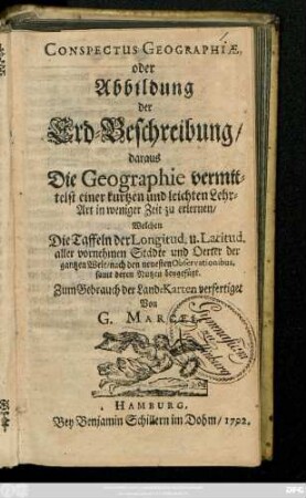 Conspectus Geographiæ, oder Abbildung der Erd-Beschreibung, daraus Die Geographie vermittelst einer kurtzen und leichten Lehr-Art in weniger Zeit zu erlernen : Welchen die Taffeln der Longitud. u. Latitud. aller vornehmen Städte und Oerter der gantzen Welt, nach den neuesten Observationibus, samt deren Nutzen beygefügt