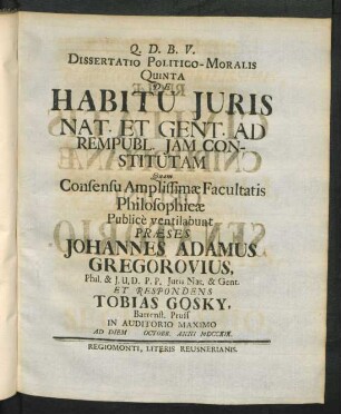 Dissertatio Politico-Moralis Quinta De Habitu Iuris Nat. Et Gent. Ad Rempubl. Iam Constitutam Quam Consensu Amplissimæ Facultatis Philosophicæ Public̀e ventilabunt Præses Johannes Adamus Gregorovius, Phil. & I.U.D. P.P. Iuris Nat. & Gent. Et Respondens Tobias Gosky, Barrenst. Pruss In Auditorio Maximo Ad Diem [ ] Octobr. Anni MDCCXIX