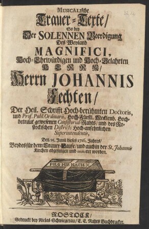 Musicalische Trauer-Texte/ So bey Der Solennen Beerdigung Des ... Herrn Johannis Fechten/ Der Heil. Schrifft Hoch-berühmten Doctoris, und Prof. Publ. Ordinarii, ... gewesenen Consistorial-Rahts/ und des Rostockischen Districts ... Superintendentis, Den 25. Junii dieses 1716. Jahres/ Beydes für dem Trauer-Hause/ und auch in der St. Johannis Kirchen abgesungen und musiciret worden