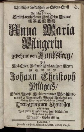 Christliches Gedächtniß und Lebens-Lauff Dero Am 6sten Julii 1713. Seeligst-verstorbenen HochEdlen Frauen, Frauen Anna Maria Pflügerin gebohrne von Landsberg, Des HochEdlen, Vest und Hochgelahrten Herrn, Herrn Johann Christoph Pflügers, Königl. Preußl. Hochverordneten Ober-Ambtmanns zu Ummendorff, Pfandes-Innhabers des Ambtes Stapelnburg, Erbgesessen zu Crottorff Treu-gewesenen Eheliebsten : nebst einigen Von guten Freunden über dem Hintritt der Verstorbenen zugesetzten Trauer-Schrifften