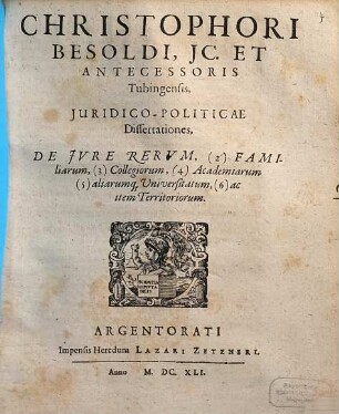 Christophori Besoldi, IC. Et Antecessoris Tubingensis Iuridico-Politicae Dissertationes : De Iure Rerum, (2) Familiarum, (3) Collegiorum, (4) Academiarum (5) aliarumq[ue] Universitatum, (6) ac item Territoriorum