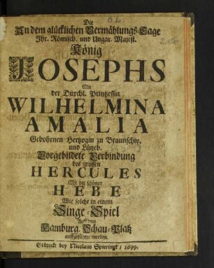 Die An dem glücklichen Vermählungs-Tage Ihr. Römisch. und Ungar. Majest. König Josephs Mit der Durchl. Printzessin Wilhelmina Amalia Gebohrnen Hertzogin zu Braunschw. und Lüneb. Vorgebildete Verbindung des grossen Hercules Mit der schönen Hebe : Wie solche in einem Singe-Spiel Auff dem Hamburg. Schau-Platz auffgeführet worden