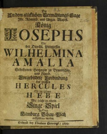 Die An dem glücklichen Vermählungs-Tage Ihr. Römisch. und Ungar. Majest. König Josephs Mit der Durchl. Printzessin Wilhelmina Amalia Gebohrnen Hertzogin zu Braunschw. und Lüneb. Vorgebildete Verbindung des grossen Hercules Mit der schönen Hebe : Wie solche in einem Singe-Spiel Auff dem Hamburg. Schau-Platz auffgeführet worden