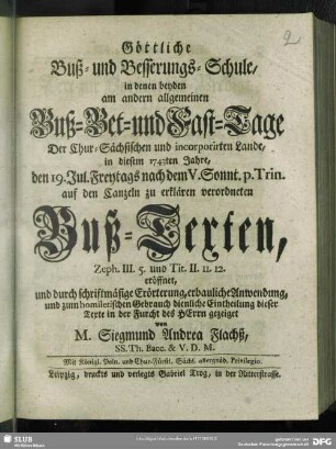 Göttliche Buß-und Besserungs-Schule, in denen beyden am andern allgemeinen Buß-Bet- und Fast-Tage Der Chur-Sächsischen und incorporirten Lande, in diesem 1743ten Jahre, den 19. Jul. Freytags nach dem V. Sonnt. p. Trin. auf den Canzeln zu erklären verordneten Buß-Texten : Zeph. III. 5 und Tit. II. 11. 12. eröffnet, und durch schriftmäßige Erörterung, erbauliche Anwendung, und zum homiletischen Gebrauch dienliche Eintheilung dieser Texte in der Furcht des Herrn gezeiget