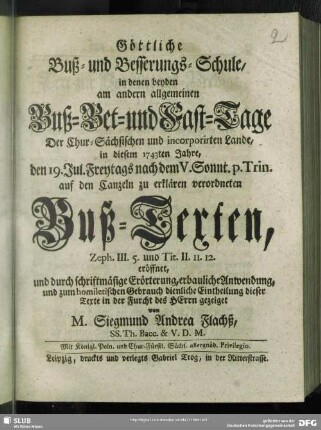 Göttliche Buß-und Besserungs-Schule, in denen beyden am andern allgemeinen Buß-Bet- und Fast-Tage Der Chur-Sächsischen und incorporirten Lande, in diesem 1743ten Jahre, den 19. Jul. Freytags nach dem V. Sonnt. p. Trin. auf den Canzeln zu erklären verordneten Buß-Texten : Zeph. III. 5 und Tit. II. 11. 12. eröffnet, und durch schriftmäßige Erörterung, erbauliche Anwendung, und zum homiletischen Gebrauch dienliche Eintheilung dieser Texte in der Furcht des Herrn gezeiget