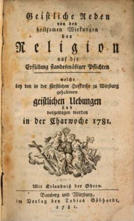 Geistliche Reden von den heilsamen Wirkungen der Religion auf die Erfüllung standesmäßiger Pflichten : welche bey den in der fürstlichen Hofkirche zu Wirzburg gehaltenen geistlichen Uebungen sind vorgetragen worden in der Charwoche 1781.