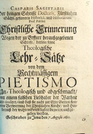 Casparis Sagittarii Der heiligen Schrifft Doctoris, ... Christliche Erinnerung Wegen der zu Erffurt heraußgegebenen Schrifft, darinn seine Theologische Lehr-Sätze von dem Rechtmässigem Pietismo Un-Theologisch und abgeschmackt, von einem falschen Liebhaber der Warheit also tituliret, und daß sie nicht zur Ehre Gottes, sondern Verwirrung der Christlichen Kirche, und Hinderniß der wahren Gottseligkeit dieneten, außgegeben werden : Geschrieben zu Jena den 7. Augusti 1691