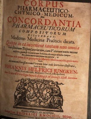 Corpus pharmaceutico-chymico-medicum : sive concordantia pharmaceuticorum compositorum discordans ; modernis medicinae practicis dicata ; quippe in ea invenient tantum non omnia notissimorum dispensatoriorum, tam veterum nunc minus consueta, quam & recentiorum hodierno die magis usualia composita, juxta morborum seriem ita disposita, ut uberrima inde pateat & in promptu sit materia medica cujusvis genio nata