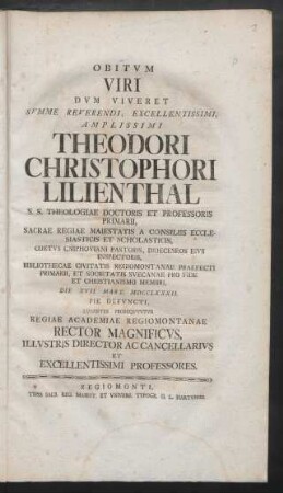 Obitum Viri Dum Viveret Summe Reverendi, Excellentissimi, Amplissimi Theodori Christophori Lilienthal S. S. Theologiae Doctoris Et Professoris Primarii, Sacrae Regiae Maiestatis A Consiliis Ecclesiasticis Et Scholasticis ...Die XVII. Mart. MDCCLXXXII. Pie Defuncti, Lugentes Prosequuntur Regiae Academiae Regiomontanae Rector Magnificus, Illustris Director Ac Cancellarius Et Excellentissimi Professores
