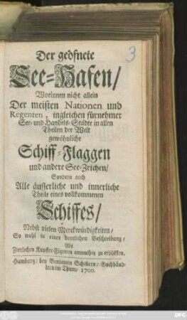 Der geöfnete See-Hafen : Worinnen nicht allein Der meisten Nationen und Regenten, ingleichen fürnehmer See- und Handels-Städte in allen Theilen der Welt gewöhnliche Schiff-Flaggen und andere See-Zeichen/ Sondern auch Alle äusserliche und innerliche Theile eines vollkommenen Schiffes/ Nebst vielen Merckwürdigkeiten/ So wohl in einer deutlichen Beschreibung/ Als Zierlichen Kupffer-Figuren anmuthig zu erblikken