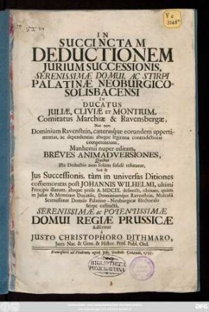 In Succinctam Deductionem Jurium Successionis, Serenissimæ Domui, Ac Stirpi Palantinæ Neoburgicosolibacensi In Ducatus Juliæ, Cliviæ Et Montium, Comitatus Marchiæ & Ravensbergæ Nec non Dominum Ravenstein, cæterasq́ue eorudum appertinentias, ac dependentias absque legitima contradictione competentium, Manhemii nuper editam, Breves Animadversiones, Quibus Ista Deductio non solum solidè refutatur, Sed & Jus Successionis, tàm in universas Ditiones com[m]emoratas post Johannis Wilhelmi, ultimi Principis illarum, absque prole A. MDCIX. ... Domui Regiae Prussicae Adseritur à Justo Christophoro Dithmaro, Juris Nat. & Gent. Histor. Prof. Publ. Ord.
