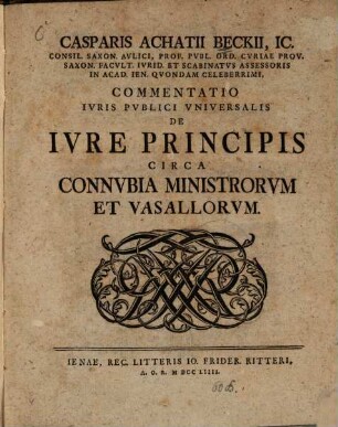 Casparis Achatii Beckii, IC. Consil. Saxon. Avlici, Prof. Pvbl. Ord. Cvriae Prov. Saxon. Facvlt. Ivrid. Et Scabinatvs Assessoris On Acad. Ien. Qvondam Celeberrimi, Commentatio Ivris Pvblici Vniversalis De Ivre Principis Circa Connvbia Ministrorvm Et Vasallorvm