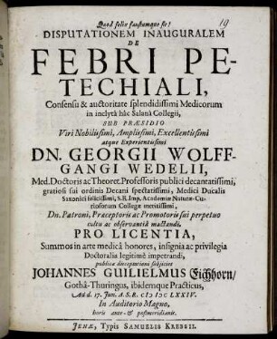 Disputationem Inauguralem De Febri Petechiali, Consensu ... Medicorum in inclyta hac Salana Collegii, Sub Praesidio ... Georgii Wolffgangi Wedelii ... Pro Licentia, Summos in arte medica honores ... Doctoralia legitime impetrandi, publicae disceptationi subiiciet Johannes Guilielmus Eichhorn/ Gotha-Thuringus ... : Ad d. 17. Iun. A.S.R. MDCLXXIV. ...