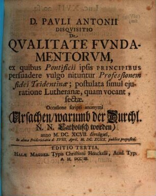 D. Pavli Antonii Disqvisitio De Qvalitate Fvndamentorvm, ex quibus Pontificii ipsis Principibus persuadere vulgo nituntur Professionem fidei Tridentinæ; postulata simul ejuratione Lutheranæ, quam vocant, sectæ : Occasione scripti anonymi (Ursachen, warumb der Durchl. N. N. Catholisch worden) anno M. DC. XCVII. divulgati, In alma Fridericiana d. XVIII. April. M. DC. XCIIX. publice proposita