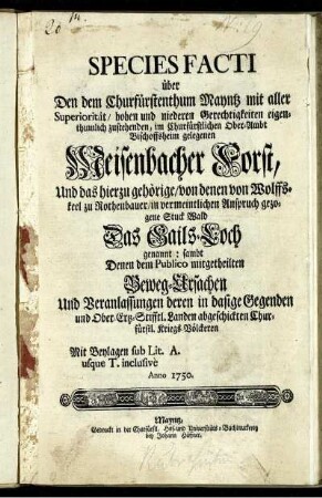 Species Facti über Den dem Churfürstenthum Mayntz mit aller Superiorität, hohen und niederen Gerechtigkeiten eigenthumlich zustehenden, im Churfürstlichen Ober-Ambt Bischoffsheim gelegenen Meisenbacher Forst, Und das hierzu gehörige, von denen von Wolffskeel zu Rothenbauer, in vermeintlichen Anspruch gezogene Stuck Wald Das Gails-Loch genannt: sambt Denen dem Publico mitgetheilten Beweg-Ursachen Und Veranlassungen deren in dasige Gegenden und Ober-Ertz-Stifftl. Landen abgeführten Churfürstl. Kriegs-Völckeren ; Mit Beylagen. sub Lit. A. usque T. inclusive