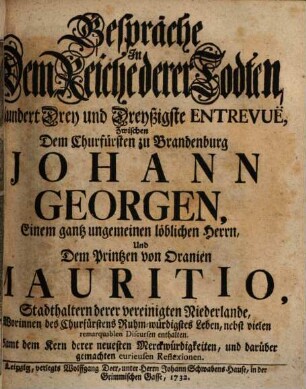 Gespräche In Dem Reiche derer Todten, Hundert Drey und Dreyßigste Entrevuë, Zwischen Dem Churfürsten zu Brandenburg Johann Georgen, Einem gantz ungemeinen löblichen Herrn, Und Dem Printzen von Oranien Mauritio, Stadthaltern derer vereinigten Niederlande : Worinnen des Churfürstens Ruhm-würdigstes Leben, nebst vielen remarquablen Discursen enthalten. Samt dem Kern derer neuesten Merckwürdigkeiten, und darüber gemachten curieusen Reflexionen
