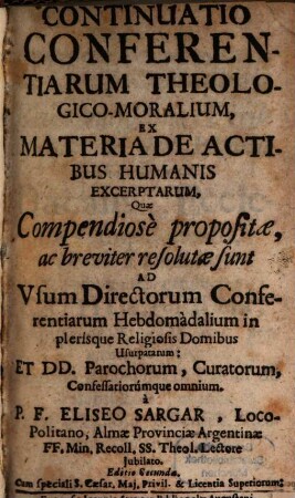 Continuatio Conferentiarum Theologico-Moralium : Ex Materia De Actibus Humanis Excerptarum, Quae Compendiosè propositae, ac breviter resolutae sunt Ad Vsum Directorum Conferentiarum Hebdomàdalium in plerisque Religiosis Domibus Usurpatarum: Et DD. Parochorum, Curatorum, Confessariorúmque omnium