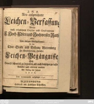 Neu-aufgerichtete Leichen-Verfassung Welche nach erhaltenen Consens und Confirmation E. Hoch-Edlen und Hochweisen Raths allhier, Von einigen Wohlgesinnten In der Chur-Stadt und Vestung Wittenberg Zu Beybehaltung ehrlicher Leichen-Begängnisse Sich Sowohl öffentlich zu begraben, als auch beysetzen zu lassen Beliebet und resolviret worden : Mit Anfang des Jahres 1716.