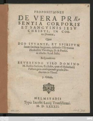 PROPOSITIONES || DE VERA PRAE=||SENTIA CORPORIS || ET SANGVINIS IESV || CHRISTI, IN COE-||na Domini.|| Quas || defendet Tilemanus || Heshusius Theologię D. & Profes.|| in illustri Acad. Iulia.|| Respondente || M.Basilio Satlero, Ecclesiae, quae est Helmstadij || Pastore, pro consequendo gradu Do-||ctorum in Theol.|| 5. Octob.||