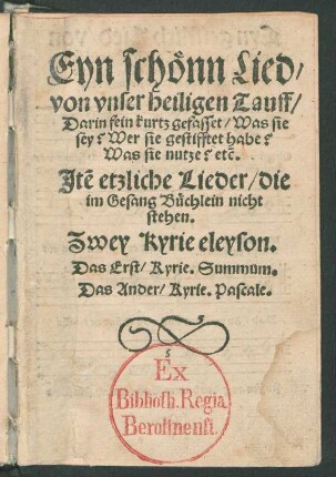 Eyn schœnn Lied/|| von vnser heiligen Tauff/|| Darin fein kurtz gefasset/ Was sie || sey? Wer sie gestifftet habe?|| Was sie nutze? [et]c.|| Jtem etzliche Lieder/ die || im Gesang Buechlein nicht || stehen.|| Zwey Kyrie eleyson.|| Das erst/ Kyrie. Summum.|| Das Ander/ Kyrie. Pascale.||