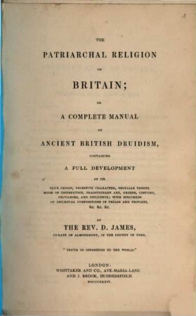 The patriarchal religion of Britain, or a complete manual of ancient British druidism : containing a full development of its true origin, primitive character, peculiar tenets, mode of instruction, traditionary art, orders, costume, privileges and influence; with specimens of druidical compositions in triad and triplets &c. &c. &c.