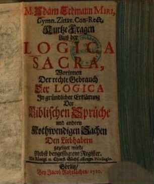 M. Adam Erdmann Miri, Gymn. Zittav. Con-Rect. Kurtze Fragen Aus der Logica Sacra : Worinnen Der rechte Gebrauch Der Logica In gründlicher Erklärung Der Biblischen Sprüche und andern Nothwendigen Sachen Den Liebhabern gezeiget wird, Nebst beygefügtem Register