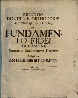 Repetitio doctrinae orthodoxae ad amicos quosdam scripta de fundamento fidei, occasione cuiusdam disputationis Halensis de quaestione: an haeresis sit crimen?