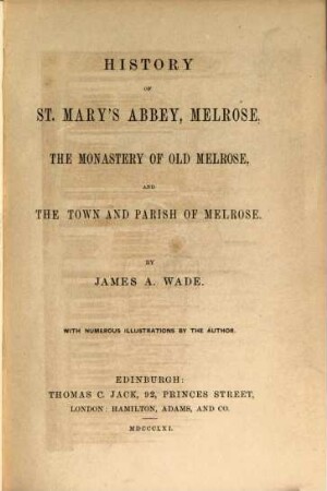 History of St. Mary's Abbey, Melrose, the Monastery of Old Melrose, and the Town and Parish of Melrose : By James A. Wade. With numerous Illustrations by the Author