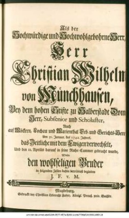 Als der Hochwürdige und Hochwohlgebohrne Herr, Herr Christian Wilhelm von Münchhausen, Bey dem ... Stifte zu Halberstadt Dom-Herr ... Auch auf Möckern ... Erb- und Gerichts-Herrn, Am 30. Januar. des 1742. Jahres, das Zeitliche mit dem Ewigen verwechselt, Und den 12. Aprilis ... in seine Ruhe-Cammer gebracht wurde, Wolte den ... Bruder in folgenden Zeilen dahin ... begleiten J. F. v. M.