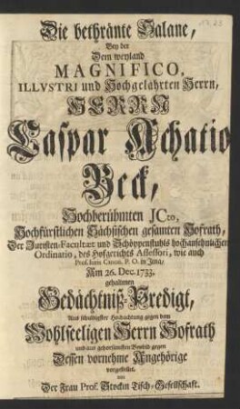 Die bethränte Salane, Bey der Dem ... Herrn Caspar Achatio Beck, Hochberühmten Jcto, Hochfürstlichen Sächsischen gesamten Hofrath, Der Juristen-Facultæt und Schöppenstuhls ... Ordinario ... wie auch Prof. Iuris Canon. P. O. in Jena, Am 26. Dec. 1733. gehaltenen Gedächtniß-Predigt, Aus ... gehorsamsten Beyleid gegen Dessen vornehme Angehörige vorgestellet