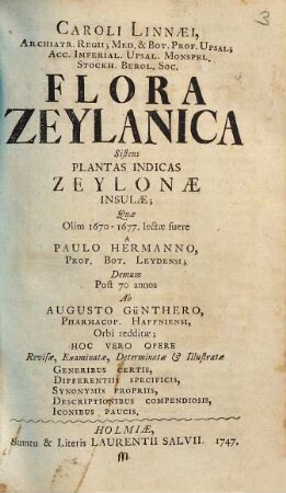 Caroli Linnaei, ... Flora Zeylanica : sistens plantas indicas Zeyloniae insulae ; quae olim 1670-1677, lectae fuere a Paulo Hermanno, ... demum post 70 annos ab Augusto Günthero, ... orbi redditae ; hoc vero opere revisae, examinatae, determinatae & illustratae generibus certis, differentiis specificis, synonymis propriis, descriptionibus compendiosis, iconibus paucis