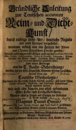 Gründliche Anleitung zur Teutschen accuraten Reim- und Dicht-Kunst, durch richtige Lehr-Art, deutliche Reguln und reine Exempel vorgestellet: worinnen erstlich von den Zeiten der Alten und Neuen Teutschen Poësie geredet, hernach, nebst andern Lehr-Sätzen, auch von den Symbolis Heroicis oder Devisen, Emblematibus, Rebus de Picardie, Romanen, Schau-Spielen, der Bilder-Kunst, Teutschen Stein-Schreib-Art u.a. curieusen Materien gehandelt wird : samt einem Beitrage von der T. Recht-Schreibung, worüber sich der Löbl. Pegnesische Blumen-Orden verglichen. Hierauf folget eine Teutsche Mythologie, darinnen die Poëtische Fabeln klärlich erzehlet, und derer Theologisch-Sittlich-Natürlich- und Historische Bedeutungen überall angefüget werden; wie auch eine Zugabe von etlich-gebundenen Ehr- Lehr- und Leich-Gedichten
