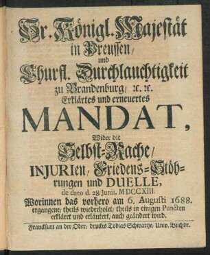 Sr. Königl. Majestät in Preussen, und Churfl. Durchlauchtigkeit zu Brandenburg, [et]c. [et]c. Erklärtes und erneuertes Mandat, Wider die Selbst-Rache, Injurien, Friedens-Stöhrungen und Duelle : de dato d. 28. Iunii, MDCCXIII. Worinnen das vorhero am 6. Augusti 1688. ergangene, theils wiederholet, theils in einigen Puncten erkläret und erläutert, auch geändert wird