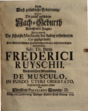 Kurtze doch gründliche Erörterung, einiger die zurück gebliebene Nach-Geburth betreffender Fragen : worin zugleich die sicherste Methode der dabey erforderten Cur gezeiget wird ; des ... Herrn Frederici Ruyschii, anatomischen Abhandlung de musculo, in fundo uteri observato, bescheidentlich entgegen gesetzet