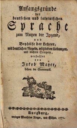 Anfangsgründe der deutschen und lateinischen Sprache zum Nutzen der Jugend, und Beyhilfe der Lehrer : mit deutl. Regeln, nützl. Uebungen u. leichten Exempeln
