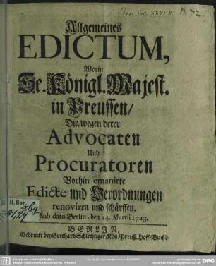 Allgemeines Edictum, Worin Se. Königl. Majest. in Preussen, Die, wegen derer Advocaten Und Procuratoren Vorhin emanirte Edicte und Verordnungen renoviren und schärffen : Sub dato Berlin, den 24. Martii 1723