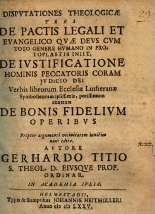 Disputationes Theologicae Tres De Pactis Legali Et Evangelico Quae Deus Cum Toto Genere Humano In Protoplastis Iniit, De Iustificatione Hominis Peccatoris Coram Iudicio Dei Verbis librorum Ecclesiae Lutheranae Symbolicorum ipsissimis, potissimum contexta De Bonis Fidelium Operibus : Propter argumenti vicinitatem iunctim nunc editae