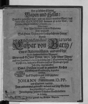 Der grössesten Sünder Wapen und Helm: Das ist je gewißlich war/ und ein theuer werthes Wort/ daß Jesus Christus kommen ist in die Welt/ die Sünder selig zu machen/ I. Timoth. 1, 15. : Fürgetragen Bey ... Leichen-Bestattung Des ... Caspar von Barth/ Eines Rittermäßigen/ und umb die Studia hochverdienten Mannes/ Als er nach Gottes Willen/ im 71. Jahr seines Alters/ auff dem Pauliner-Collegio zu Leipzig/ am 18. Septembris/ im Jahr Christi 1658. ... eingeschlaffen/ Den 6. Octobris drauff in gemeldter Kirchen Christlich und Standmäßig begraben worden