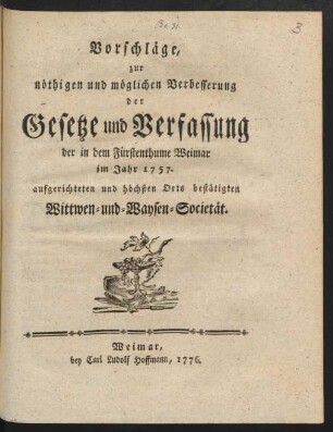 Vorschläge, zur nöthigen und möglichen Verbesserung der Gesetze und Verfassung der in dem Fürstenthume Weimar im Jahr 1757. aufgerichteten und höchsten Orts bestätigten Wittwen- und Waysen-Societät