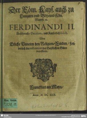 Der Röm. Kays. auch zu Hungarn vnd Böheimb Kön. Mayest. &c. Ferdinandi II. Außspruch, Decision, vnd Kayserlich Edict, Vber Etliche Puncten den Religion-Frieden, sonderlich die restitution der Geistlichen Güter betreffendt
