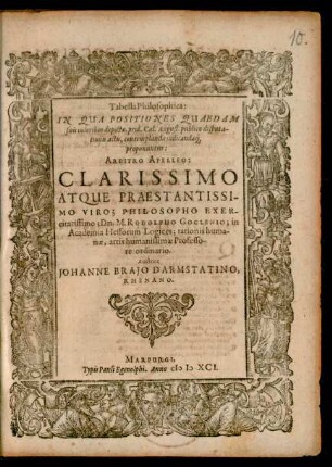 Tabella Philosophica:|| IN QUA POSITIONES QUAEDAM || suis coloribus depictae, prid. Cal. August. publico disputa-||tionis actu, contemplandae judicandae#q́ || proponuntur:|| ARBITRO APELLEO:|| ... Dn. M. RODOLPHO GOCLENIO; in || Academia Hessorum Logices ... || Professo-||re ordinario.|| Auctore || JOHANNE BRAJO DARMSTATINO,|| RHENANO.||